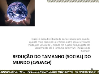 REDUÇÃO DO TAMANHO (SOCIAL) DO MUNDO ( CRUNCH ) Quanto mais distribuído (e conectado) é um mundo, quanto mais caminhos existirem entre seus elementos (nodos de uma rede), menor ele é, porém mais potente socialmente ele é ( small is powerful). (Augusto de Franco)  