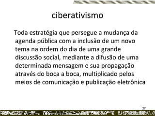 ciberativismo Toda estratégia que persegue a mudança da agenda pública com a inclusão de um novo tema na ordem do dia de uma grande discussão social, mediante a difusão de uma determinada mensagem e sua propagação através do boca a boca, multiplicado pelos meios de comunicação e publicação eletrônica 