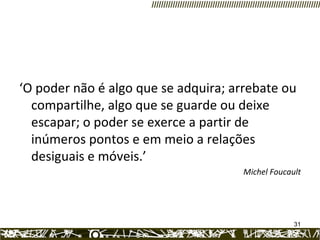 ‘ O poder não é algo que se adquira; arrebate ou compartilhe, algo que se guarde ou deixe escapar; o poder se exerce a partir de inúmeros pontos e em meio a relações desiguais e móveis.’ Michel Foucault 