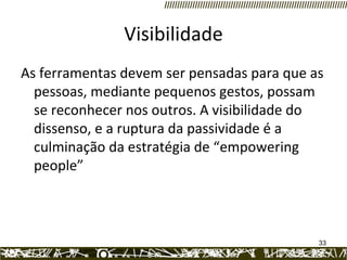 Visibilidade As ferramentas devem ser pensadas para que as pessoas, mediante pequenos gestos, possam se reconhecer nos outros. A visibilidade do dissenso, e a ruptura da passividade é a culminação da estratégia de “empowering people”  