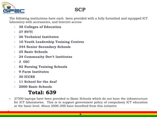 SCP
The following institutions have each been provided with a fully furnished and equipped ICT
laboratory with accessories, and Internet access:
 38 Colleges of Education
 37 NVTI
 26 Technical Institutes
 10 Youth Leadership Training Centres
 344 Senior Secondary Schools
 25 Basic Schools
 24 Community Dev’t Institutes
 3 OIC
 82 Nursing Training Schools
 9 Farm Institutes
 30 ICCES
 11 School for the deaf
 2000 Basic Schools
Total: 639
 27500 laptops have been provided to Basic Schools which do not have the infrastructure
for ICT laboratories. This is to support government policy of compulsory ICT education
at the basic level. About 2000 JHS have benefited from this initiative
 