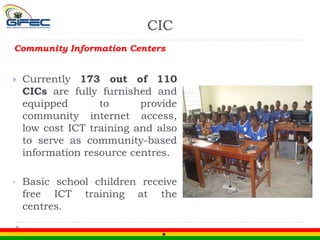 Community Information Centers
 Currently 173 out of 110
CICs are fully furnished and
equipped to provide
community internet access,
low cost ICT training and also
to serve as community-based
information resource centres.
• Basic school children receive
free ICT training at the
centres.
CIC
 