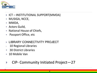  ICT – INSTITUTIONAL SUPPORT(MMDA)
 MUSIGA, NCCE,
 MMDA,
 Actors Guild,
 National House of Chiefs,
 Passport Office, etc
 LIBRARY CONNECTIVITY PROJECT
 10 Regional Libraries
 30 District Libraries
 10 Mobile Van
 CIP- Community Initiated Project—27
 