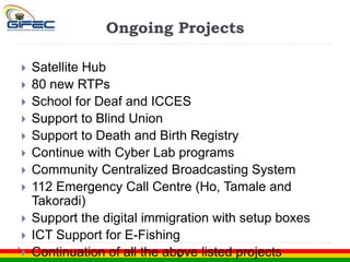 Ongoing Projects
 Satellite Hub
 80 new RTPs
 School for Deaf and ICCES
 Support to Blind Union
 Support to Death and Birth Registry
 Continue with Cyber Lab programs
 Community Centralized Broadcasting System
 112 Emergency Call Centre (Ho, Tamale and
Takoradi)
 Support the digital immigration with setup boxes
 ICT Support for E-Fishing
 Continuation of all the above listed projects
 