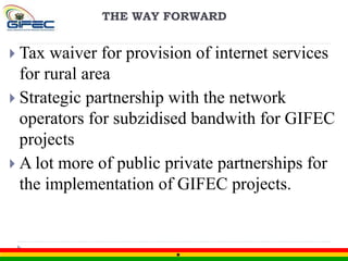 THE WAY FORWARD
 Tax waiver for provision of internet services
for rural area
 Strategic partnership with the network
operators for subzidised bandwith for GIFEC
projects
 A lot more of public private partnerships for
the implementation of GIFEC projects.
 