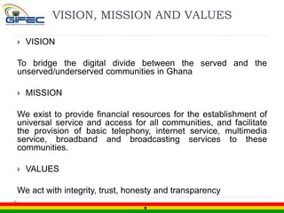 VISION, MISSION AND VALUES
 VISION
To bridge the digital divide between the served and the
unserved/underserved communities in Ghana
 MISSION
We exist to provide financial resources for the establishment of
universal service and access for all communities, and facilitate
the provision of basic telephony, internet service, multimedia
service, broadband and broadcasting services to these
communities.
 VALUES
We act with integrity, trust, honesty and transparency
 