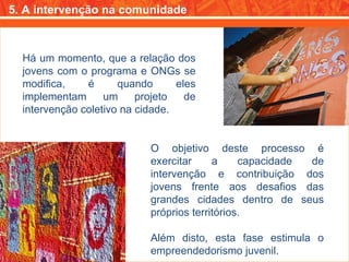 5. A intervenção na comunidade Há um momento, que a relação dos jovens com o programa e ONGs se modifica, é quando eles implementam um projeto de intervenção coletivo na cidade. O objetivo deste processo é exercitar a capacidade de intervenção e contribuição dos jovens frente aos desafios das grandes cidades dentro de seus próprios territórios. Além disto, esta fase estimula o empreendedorismo juvenil. 