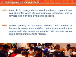 6. O programa e a escolaridade A escola é o espaço do currículo formal para o aprendizado das diferentes áreas de conhecimento, essenciais para a formação do indivíduo e vida em sociedade. Nesse sentido, o programa estimula não apenas a frequencia escolar mas também o retorno aos estudos e a continuidade dos processos formativos de todos os jovens que já terminaram o ensino regular. 