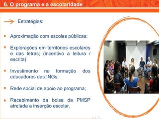 6. O programa e a escolaridade Estratégias: Aproximação com escolas públicas; Explorações em territórios escolares e das letras; (incentivo a leitura / escrita) Investimento na formação dos educadores das INGs; Rede social de apoio ao programa; Recebimento da bolsa da PMSP atrelada a inserção escolar. 