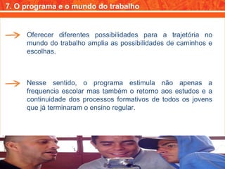 7. O programa e o mundo do trabalho Oferecer diferentes possibilidades para a trajetória no mundo do trabalho amplia as possibilidades de caminhos e escolhas. Nesse sentido, o programa estimula não apenas a frequencia escolar mas também o retorno aos estudos e a continuidade dos processos formativos de todos os jovens que já terminaram o ensino regular. 