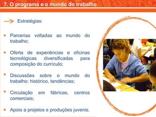 7. O programa e o mundo do trabalho Estratégias: Parcerias voltadas ao mundo do trabalho; Oferta de experiências e oficinas tecnológicas diversificadas para composição do currículo; Discussões sobre o mundo do trabalho: histórico, tendências; Circulação em fábricas, centros comerciais; Apoio a projetos e produções juvenis. 
