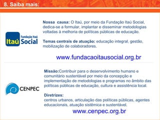 8. Saiba mais: Nossa  causa:  O Itaú, por meio da Fundação Itaú Social, dedica-se a formular, implantar e disseminar metodologias voltadas à melhoria de políticas públicas de educação. Temas centrais de atuação:  educação integral, gestão, mobilização de colaboradores. www.fundacaoitausocial.org.br Missão: Contribuir para o desenvolvimento humano e comunitário sustentável por meio da concepção e implementação de metodologias e programas no âmbito das políticas públicas de educação, cultura e assistência local. Diretrizes: centros urbanos, articulação das políticas públicas, agentes educacionais, atuação sistêmica e sustentável. www.cenpec.org.br 