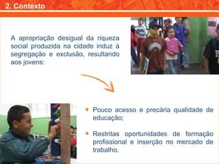 2. Contexto A apropriação desigual da riqueza social produzida na cidade induz à segregação e exclusão, resultando aos jovens: Pouco acesso e precária qualidade de educação; Restritas oportunidades de formação profissional e inserção no mercado de trabalho. 