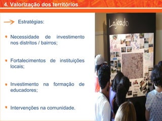 4. Valorização dos territórios Necessidade de investimento nos distritos / bairros; Fortalecimentos de instituições locais; Investimento na formação de educadores; Intervenções na comunidade. Estratégias: 