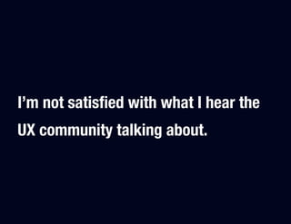 I’m not satisﬁed with what I hear the
UX community talking about.
 