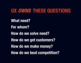 UX OWNS THESE QUESTIONS
What need?"
For whom?"
How do we solve need?"
How do we get customers?"
How do we make money?"
How do we beat competition?
 
