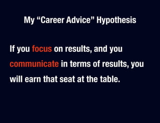 My “Career Advice” Hypothesis


If you focus on results, and you
communicate in terms of results, you
will earn that seat at the table.
 