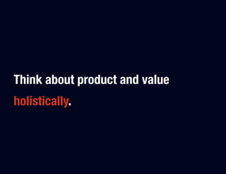 Think about product and value
holistically.
 