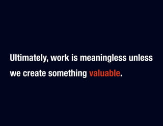 Ultimately, work is meaningless unless
we create something valuable.
 