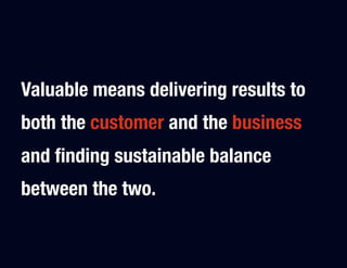 Valuable means delivering results to
both the customer and the business
and ﬁnding sustainable balance
between the two.
 