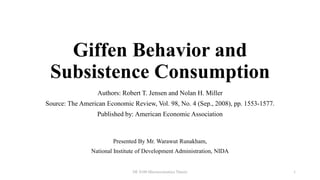 Giffen Behavior and
Subsistence Consumption
Authors: Robert T. Jensen and Nolan H. Miller
Source: The American Economic Review, Vol. 98, No. 4 (Sep., 2008), pp. 1553-1577.
Published by: American Economic Association
Presented By Mr. Warawut Runakham,
National Institute of Development Administration, NIDA
DE 8100 Microeconomics Theory 1
 