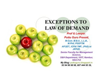 EXCEPTIONS TO
LAW OF DEMAND
Prof & Lawyer. 
Puttu Guru Prasad,
M.Com. M.B.A., L.L.B., 
M.Phil. PGDFTM. 
AP.SET., ICFAI TMF., (PhD) at 
JNTUK.
Senior Faculty for Management 
Science,
S&H Department, VVIT, Nambur, 
NSS P.O
My Blog: puttuguru.blogspot.in
93 94 96 98 98, 807 444 95 39,
 