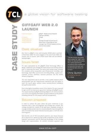 a global vision for software testing



             GIFFGAFF WEB 2.0
CASE STUDY
             LAUNCH
             Client description:           giﬀgaﬀ - Mobile Virtual Network
                                           Operator (MVNO)
             Locations:                    Slough
             Testing team size:            4
             Testing delivered:            Strategy through to brand launch
             Testing structure:            Mixed team comprising one test
                                           manager, two TCL test analysts and one
                                           external test analyst.

             Client situation
             Our client is giﬀgaﬀ, a new and innovative MVNO which launched
             in November 2009. TCL were engaged at the end of June 2009, ﬁve
             months prior to launch, with a ﬁxed launch date and pre-deﬁned
                                                                                         “The key success was being
             testing budget.
                                                                                         able to place the ‘right’ team
                                                                                         within the desired timescales,
             Issues faced                                                                TCL’s vastly experienced
                                                                                         consultancy base enabled me
             TCL were approached by the giﬀgaﬀ ’s Chief Technology Oﬃcer to              to hand pick this team and
             design, implement and manage the entire end-to-end testing solution         provide the best chance of
             prior to launching the brand. The end-to-end testing scope included         success.”
             the complete service proposition and infrastructure, including: web
             technology, back-oﬃce environment (including billing), supply chain,        Chris Quintin
             customer services interfaces, business processes and the mobile             Consultancy Partner
             network integration.
                                                                                         TCL Global

             The core requirement was to provide a clear quality measure which
             demonstrated that the newly-formed operations had the ability to
             meet the launch goals, without losing customer/brand conﬁdence
             during the early months.

             Due to the highly competitive nature of the industry TCL were required
             to sign a strict non-disclosure agreement, binding until giﬀgaﬀ launch.
             This meant working at giﬀgaﬀ and being diligent in all communications
             so as not to risk revealing information to anyone external to the project
             (including internal TCL non-project staﬀ and management).


             Solution proposed
             In order to achieve the goals within the given timeframe it was
             important that a clear and pragmatic test strategy was created. The
             strategy included the creation of the right team, adaptable enough to
             manage multiple vendors but also incorporating the required expertise,
             and a framework that would meet the business goals in both the short
             and long term.

             Chris Quintin, one of TCL’s consultancy partners, was chosen because
             of his experience in delivering high-proﬁle programmes in the mobile
             telecoms environment and his extensive knowledge of test strategy
             design and implementation. An entirely risk-based approach was




                                           www.tcl.eu.com
 