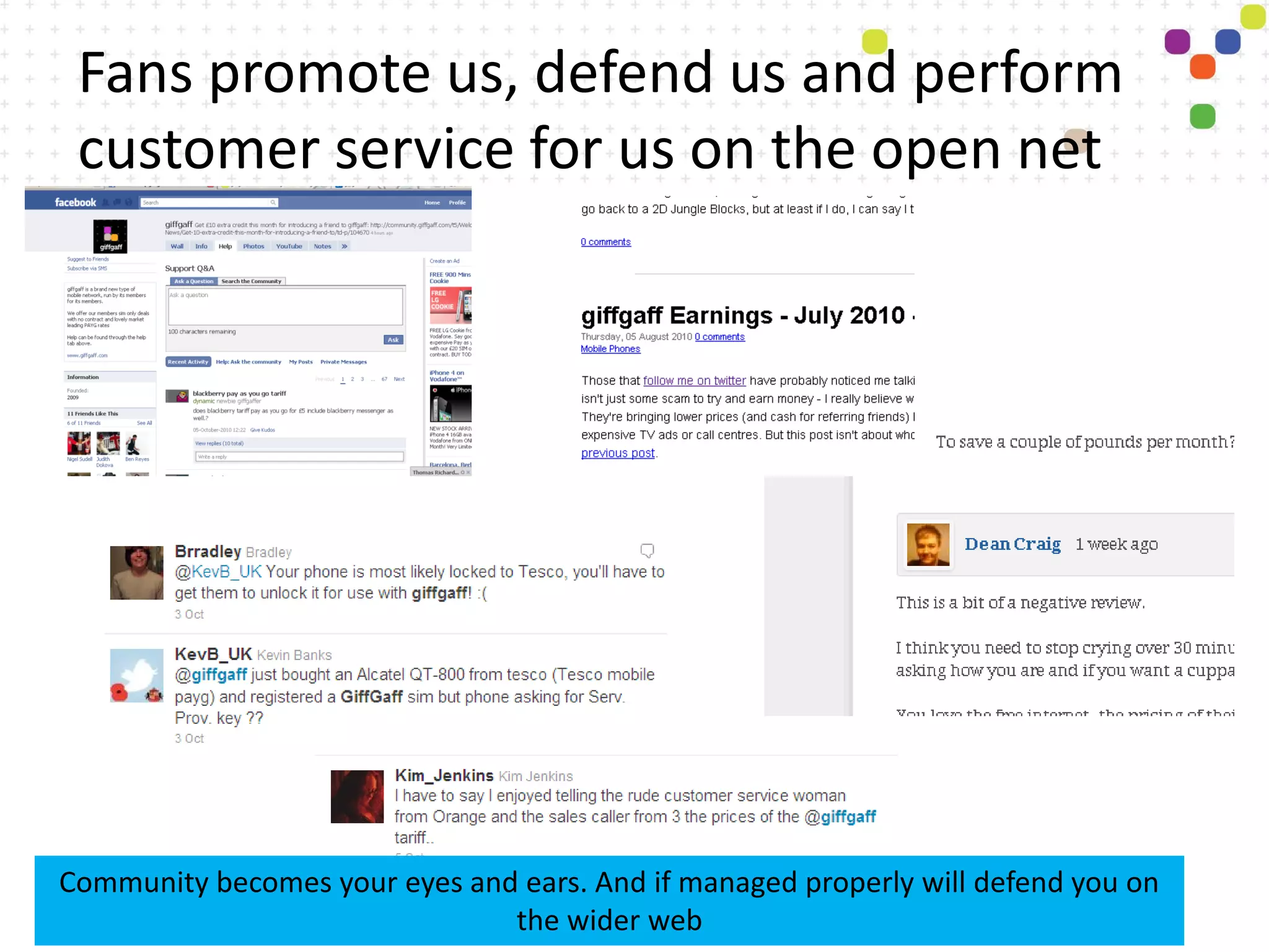 Fans promote us, defend us and perform
 customer service for us on the open net




Community becomes your eyes and ears. And if managed properly will defend you on
                               the wider web
 