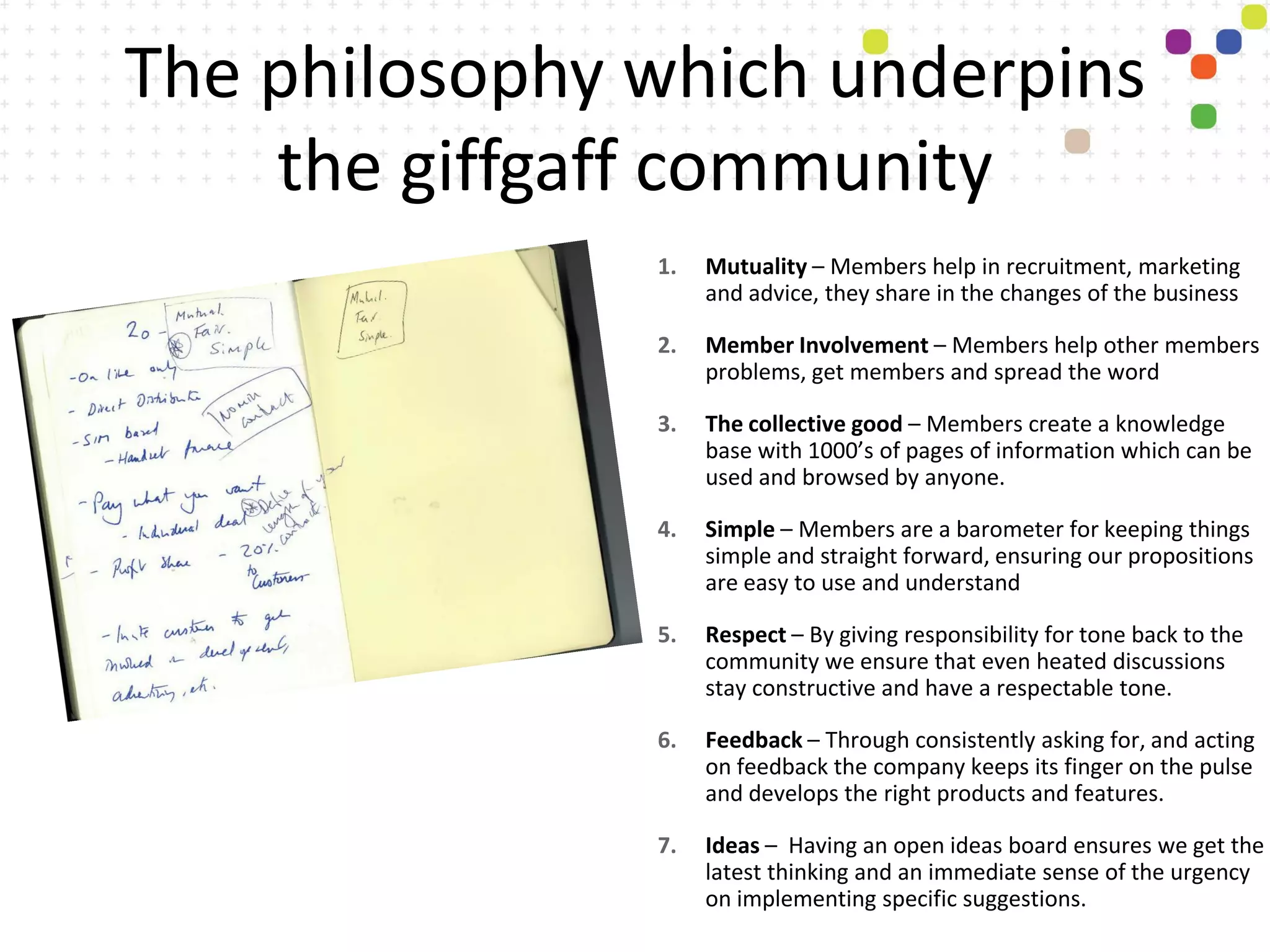 The philosophy which underpins
    the giffgaff community
               1.   Mutuality – Members help in recruitment, marketing
                    and advice, they share in the changes of the business

               2.   Member Involvement – Members help other members
                    problems, get members and spread the word

               3.   The collective good – Members create a knowledge
                    base with 1000’s of pages of information which can be
                    used and browsed by anyone.

               4.   Simple – Members are a barometer for keeping things
                    simple and straight forward, ensuring our propositions
                    are easy to use and understand

               5.   Respect – By giving responsibility for tone back to the
                    community we ensure that even heated discussions
                    stay constructive and have a respectable tone.

               6.   Feedback – Through consistently asking for, and acting
                    on feedback the company keeps its finger on the pulse
                    and develops the right products and features.

               7.   Ideas – Having an open ideas board ensures we get the
                    latest thinking and an immediate sense of the urgency
                    on implementing specific suggestions.
 