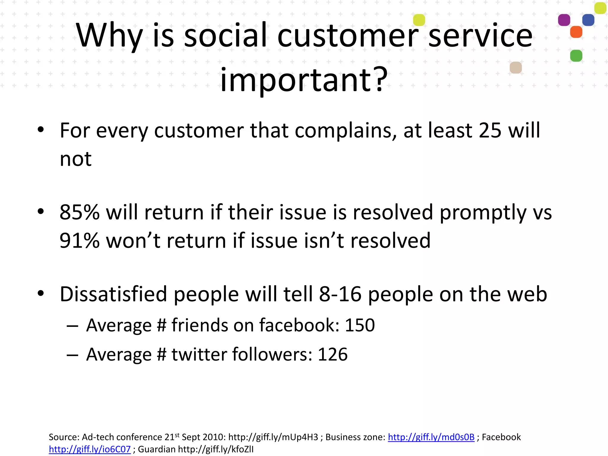 Why is social customer service
                important?
• For every customer that complains, at least 25 will
  not

• 85% will return if their issue is resolved promptly vs
  91% won’t return if issue isn’t resolved

• Dissatisfied people will tell 8-16 people on the web
     – Average # friends on facebook: 150
     – Average # twitter followers: 126


 Source: Ad-tech conference 21st Sept 2010: http://giff.ly/mUp4H3 ; Business zone: http://giff.ly/md0s0B ; Facebook
 http://giff.ly/io6C07 ; Guardian http://giff.ly/kfoZlI
 