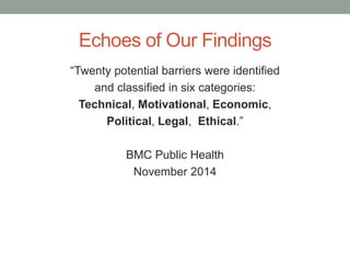 Echoes of Our Findings
“Twenty potential barriers were identified
and classified in six categories:
Technical, Motivational, Economic,
Political, Legal, Ethical.”
BMC Public Health
November 2014
 