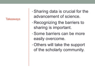 Takeaways
• Sharing data is crucial for the
advancement of science.
• Recognizing the barriers to
sharing is important.
• Some barriers can be more
easily overcome.
• Others will take the support
of the scholarly community.
 