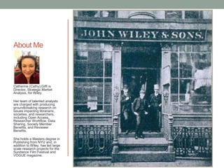 About Me
Catherine (Cathy) Giffi is
Director, Strategic Market
Analysis, for Wiley.
Her team of talented analysts
are charged with producing
groundbreaking research on
issues impacting librarians,
societies, and researchers,
including Open Access,
Researcher Workflow, Data
Sharing, Society Member
Benefits, and Reviewer
Benefits.
She holds a Masters degree in
Publishing from NYU and, in
addition to Wiley, has led large
scale research projects for the
Sundance Film Festival and
VOGUE magazine.
 