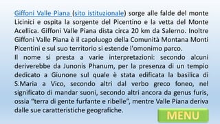 Giffoni Valle Piana (sito istituzionale) sorge alle falde del monte
Licinici e ospita la sorgente del Picentino e la vetta del Monte
Acellica. Giffoni Valle Piana dista circa 20 km da Salerno. Inoltre
Giffoni Valle Piana è il capoluogo della Comunità Montana Monti
Picentini e sul suo territorio si estende l'omonimo parco.
Il nome si presta a varie interpretazioni: secondo alcuni
deriverebbe da Junonis Phanum, per la presenza di un tempio
dedicato a Giunone sul quale è stata edificata la basilica di
S.Maria a Vico, secondo altri dal verbo greco foneo, nel
significato di mandar suoni, secondo altri ancora da genus furis,
ossia “terra di gente furfante e ribelle”, mentre Valle Piana deriva
dalle sue caratteristiche geografiche.
 