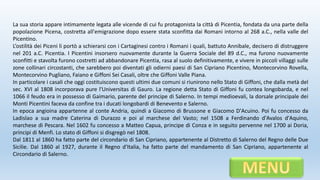 La sua storia appare intimamente legata alle vicende di cui fu protagonista la città di Picentia, fondata da una parte della
popolazione Picena, costretta all'emigrazione dopo essere stata sconfitta dai Romani intorno al 268 a.C., nella valle del
Picentino.
L’ostilità dei Piceni li portò a schierarsi con i Cartaginesi contro i Romani i quali, battuto Annibale, decisero di distruggere
nel 201 a.C. Picentia. I Picentini insorsero nuovamente durante la Guerra Sociale del 89 d.C., ma furono nuovamente
sconfitti e stavolta furono costretti ad abbandonare Picentia, rasa al suolo definitivamente, e vivere in piccoli villaggi sulle
zone collinari circostanti, che sarebbero poi diventati gli odierni paesi di San Cipriano Picentino, Montecorvino Rovella,
Montecorvino Pugliano, Faiano e Giffoni Sei Casali, oltre che Giffoni Valle Piana.
In particolare i casali che oggi costituiscono questi ultimi due comuni si riunirono nello Stato di Giffoni, che dalla metà del
sec. XVI al 1808 incorporava pure l'Universitas di Gauro. La regione detta Stato di Giffoni fu contea longobarda, e nel
1066 il feudo era in possesso di Gaimario, parente del principe di Salerno. In tempi medioevali, la dorsale principale dei
Monti Picentini faceva da confine tra i ducati longobardi di Benevento e Salerno.
In epoca angioina appartenne al conte Andria, quindi a Giacomo di Brussone e Giacomo D'Acuino. Poi fu concesso da
Ladislao a sua madre Caterina di Durazzo e poi al marchese del Vasto; nel 1508 a Ferdinando d'Avalos d'Aquino,
marchese di Pescara. Nel 1602 fu concesso a Matteo Capua, principe di Conza e in seguito pervenne nel 1700 ai Doria,
principi di Menfi. Lo stato di Giffoni si disgregò nel 1808.
Dal 1811 al 1860 ha fatto parte del circondario di San Cipriano, appartenente al Distretto di Salerno del Regno delle Due
Sicilie. Dal 1860 al 1927, durante il Regno d'Italia, ha fatto parte del mandamento di San Cipriano, appartenente al
Circondario di Salerno.
 