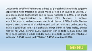 L'economia di Giffoni Valle Piana si basa su parecchie aziende che sorgono
soprattutto nella frazione di Santa Maria a Vico e in quella di Chieve. E’
sviluppata anche l'agricoltura con la tipica Nocciola di Giffoni e ha molti
impiegati l'organizzazione del Giffoni Film Festival, il settore
amministrativo e quello commerciale. La ricchezza di Giffoni Valle Piana è
in piena crescita come risulta dai recenti dati del ministero dell'economia,
infatti i contributi IRPEF e i dichiarati IRPEF sono in forte rialzo, quindi
mentre nel 2006 c'erano 3.995 lavoratori con reddito (34.6% pop.), nel
2010 sono passati a 4.610 (38,4% pop.), il reddito medio dei cittadini è
salito da 13.794€ annui (nel 2006) a 17.415€ annui (nel 2010).
 