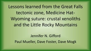 Lessons learned from the Great Falls
tectonic zone, Medicine Hat-
Wyoming suture: crustal xenoliths
and the Little Rocky Mountains
Jennifer N. Gifford
Paul Mueller, Dave Foster, Dave Mogk
 