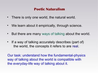 Poetic Naturalism
• There is only one world, the natural world.
• We learn about it empirically, through science.
• But there are many ways of talking about the world.
• If a way of talking accurately describes (part of)
the world, the concepts it refers to are real.
Our task: understand how the fundamental-physics
way of talking about the world is compatible with
the everyday-life way of talking about it.
 