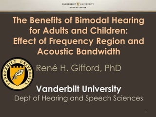 The Benefits of Bimodal Hearing
for Adults and Children:
Effect of Frequency Region and
Acoustic Bandwidth
René H. Gifford, PhD
Vanderbilt University
Dept of Hearing and Speech Sciences
1
 