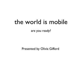 the world is mobile are you ready? Presented by Olivia Gifford 
