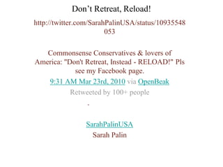 Don’t Retreat, Reload!
http://twitter.com/SarahPalinUSA/status/10935548
                        053

   Commonsense Conservatives & lovers of
America: "Don't Retreat, Instead - RELOAD!" Pls
            see my Facebook page.
   9:31 AM Mar 23rd, 2010 via OpenBeak
           Retweeted by 100+ people
                .

                SarahPalinUSA
                  Sarah Palin
 
