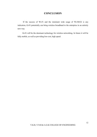 CONCLUSION


      If the success of Wi-Fi and the imminent wide usage of Wi-MAX is any
indication, Gi-Fi potentially can bring wireless broadband to the enterprise in an entirely
new way.

      Gi-Fi will be the dominant technology for wireless networking. In future it will be
fully mobile, as well as providing low-cost, high speed.




                                                                                        12
                V.K.R, V.N.B & A.G.K COLLEGE OF ENGINEERING
 