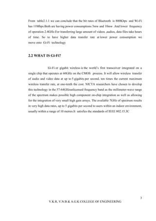 From table2.1.1 we can conclude that the bit rates of Bluetooth is 800Kbps and Wi-Fi
has 11Mbps.Both are having power consumptions 5mw and 10mw .And lower frequency
of operation 2.4GHz.For transferring large amount of videos ,audios, data files take hours
of time. So to have higher data transfer rate at lower power consumption we
move onto Gi-Fi technology



2.2 WHAT IS Gi-Fi?


               Gi-Fi or gigabit wireless is the world’s first transceiver integrated on a
single chip that operates at 60GHz on the CMOS .process. It will allow wireless transfer
of audio and video data at up to 5 gigabits per second, ten times the current maximum
wireless transfer rate, at one-tenth the cost. NICTA researchers have chosen to develop
this technology in the 57-64GHzunlicensed frequency band as the millimeter-wave range
of the spectrum makes possible high component on-chip integration as well as allowing
for the integration of very small high gain arrays. The available 7GHz of spectrum results
in very high data rates, up to 5 gigabits per second to users within an indoor environment,
usually within a range of 10 metres.It satisfies the standards of IEEE 802.15.3C




                                                                                         3
                V.K.R, V.N.B & A.G.K COLLEGE OF ENGINEERING
 