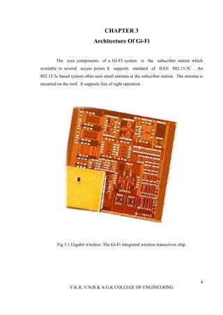 CHAPTER 3
                             Architecture Of Gi-Fi


        The core components of a GI-FI system is the subscriber station which
available to several access points It supports standard of IEEE 802.15.3C . An
802.15.3c based system often uses small antenna at the subscriber station. The antenna is
mounted on the roof. It supports line of sight operation




         Fig 3.1 Gigabit wireless: The Gi-Fi integrated wireless transceiver chip.




                                                                                       4
                V.K.R, V.N.B & A.G.K COLLEGE OF ENGINEERING
 