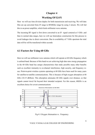 Chapter 4
                                Working Of Gi-Fi
Here we will use time division duplex for both transmission and receiving. We will data
files are up converted from IF range to RF60Ghz range by using 2 mixers. We will fed
this to an power amplifier, which feeds millimeter wave antenna.

The incoming RF signal is first down converted to an IF signal centered at 5 GHz .and
then to normal data ranges, here we will use heterodyne construction for this process to
avoid leakages due to direct conversion. Due to availability of 7 GHz spectrum the total
data will be will be transferred within seconds



4.1 Factors for Using 60 GHz

Here we will use millimeter wave antenna which will operate at 60 GHz frequency which
is unlined band .Because of this band we are achieving high data rates energy propagation
in the 60 GHz band has unique characteristics that make possible many other benefits
such as excellent immunity to co-channel interference, high security, and frequency re-
use. Point-to-point wireless systems operating at 60 GHz have been used for many years
for satellite-to-satellite communications. This is because of high oxygen absorption at 60
GHz (10-15 dB/Km). This absorption attenuates 60 GHz signals over distance, so that
signals cannot travel far beyond their intended recipient. For this reason, 60GHz is an
excellent choice for covert communications




                       Fig 4.1 Oxygen Attenuation vs. Frequency


                                                                                        6
                V.K.R, V.N.B & A.G.K COLLEGE OF ENGINEERING
 
