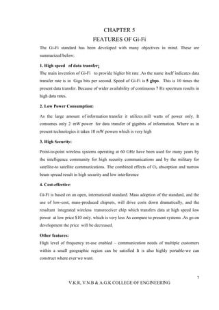 CHAPTER 5
                              FEATURES OF Gi-Fi
The Gi-Fi standard has been developed with many objectives in mind. These are
summarized below:

1. High speed of data transfer:
The main invention of Gi-Fi to provide higher bit rate .As the name itself indicates data
transfer rate is in Giga bits per second. Speed of Gi-Fi is 5 gbps. This is 10 times the
present data transfer. Because of wider availability of continuous 7 Hz spectrum results in
high data rates.

2. Low Power Consumption:

As the large amount of information transfer it utilizes mill watts of power only. It
consumes only 2 mW power for data transfer of gigabits of information. Where as in
present technologies it takes 10 mW powers which is very high

3. High Security:

Point-to-point wireless systems operating at 60 GHz have been used for many years by
the intelligence community for high security communications and by the military for
satellite-to satellite communications. The combined effects of O2 absorption and narrow
beam spread result in high security and low interference

4. Cost-effective:

Gi-Fi is based on an open, international standard. Mass adoption of the standard, and the
use of low-cost, mass-produced chipsets, will drive costs down dramatically, and the
resultant integrated wireless transreceiver chip which transfers data at high speed low
power at low price $10 only. which is very less As compare to present systems .As go on
development the price will be decreased.

Other features:
High level of frequency re-use enabled – communication needs of multiple customers
within a small geographic region can be satisfied It is also highly portable-we can
construct where ever we want.



                                                                                         7
                   V.K.R, V.N.B & A.G.K COLLEGE OF ENGINEERING
 