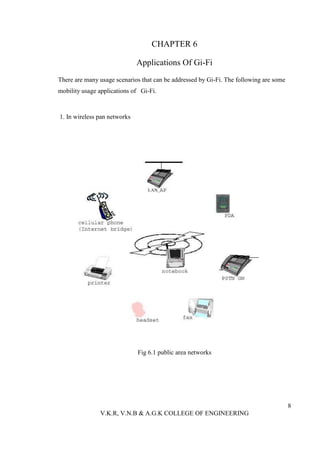 CHAPTER 6

                              Applications Of Gi-Fi
There are many usage scenarios that can be addressed by Gi-Fi. The following are some
mobility usage applications of Gi-Fi.



1. In wireless pan networks




                              Fig 6.1 public area networks




                                                                                        8
               V.K.R, V.N.B & A.G.K COLLEGE OF ENGINEERING
 