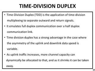 TIME-DIVISION DUPLEX
• Time-Division Duplex (TDD) is the application of time-division
multiplexing to separate outward and return signals.
• It emulates full duplex communication over a half duplex
communication link.
• Time division duplex has a strong advantage in the case where
the asymmetry of the uplink and downlink data speed is
variable.
• As uplink traffic increases, more channel capacity can
dynamically be allocated to that, and as it shrinks it can be taken
away.
12
 