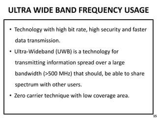 ULTRA WIDE BAND FREQUENCY USAGE
• Technology with high bit rate, high security and faster
data transmission.
• Ultra-Wideband (UWB) is a technology for
transmitting information spread over a large
bandwidth (>500 MHz) that should, be able to share
spectrum with other users.
• Zero carrier technique with low coverage area.
15
 