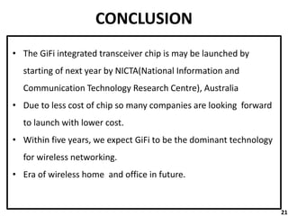 CONCLUSION
• The GiFi integrated transceiver chip is may be launched by
starting of next year by NICTA(National Information and
Communication Technology Research Centre), Australia
• Due to less cost of chip so many companies are looking forward
to launch with lower cost.
• Within five years, we expect GiFi to be the dominant technology
for wireless networking.
• Era of wireless home and office in future.
21
 